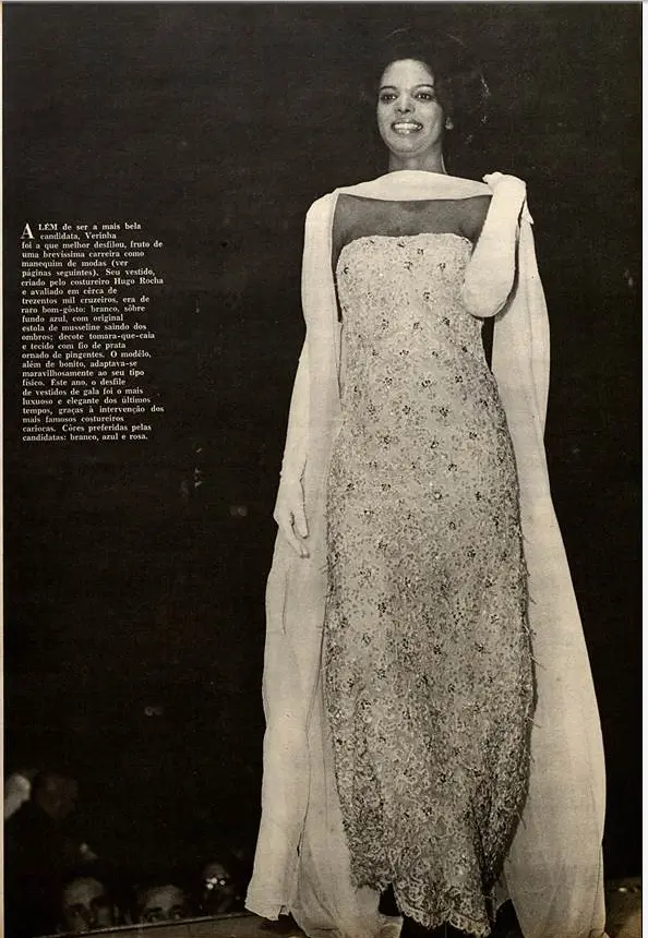 “Além de ser a mais bela candidata, Verinha foi a que melhor desfilou, fruto de uma brevíssima carreira como manequim de modas. Seu vestido, criado pelo costureiro Hugo Rocha e avaliado em cerca de trezentos mil cruzeiros, era de raro bom-gosto: branco, sobre fundo azul, com original estola de musseline saindo dos ombros; decote tomara-que-caia e tecido com fio de prata ornado de pingentes. O modelo, além de bonito, adaptava-se maravilhosamente ao seu tipo físico. Este ano, o desfile de vestidos de gala foi o mais luxuoso e elegante dos últimos tempos, graças à intervenção dos mais famosos costureiros cariocas. Cores preferidas pelas candidatas: branco, azul e rosa”, revista Manchete, 11/07/1964